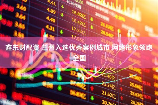 鑫东财配资 兰州入选优秀案例城市 网络形象领跑全国