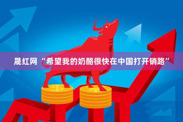 晟红网 “希望我的奶酪很快在中国打开销路”