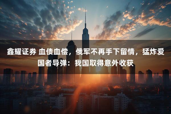 鑫耀证券 血债血偿，俄军不再手下留情，猛炸爱国者导弹：我国取得意外收获