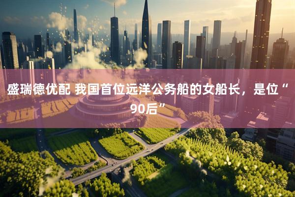 盛瑞德优配 我国首位远洋公务船的女船长，是位“90后”
