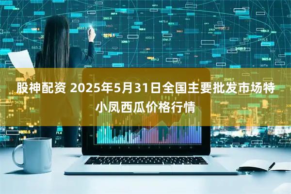 股神配资 2025年5月31日全国主要批发市场特小凤西瓜价格行情