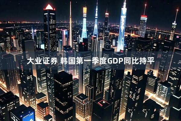 大业证券 韩国第一季度GDP同比持平