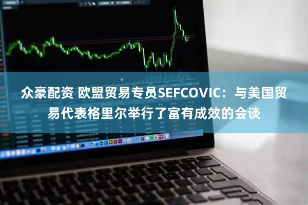众豪配资 欧盟贸易专员SEFCOVIC：与美国贸易代表格里尔举行了富有成效的会谈