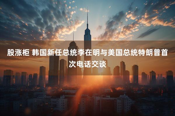 股涨柜 韩国新任总统李在明与美国总统特朗普首次电话交谈