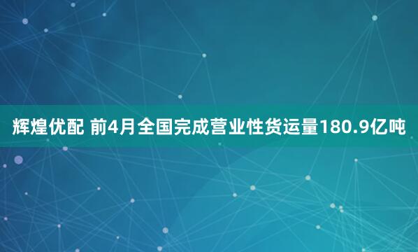 辉煌优配 前4月全国完成营业性货运量180.9亿吨