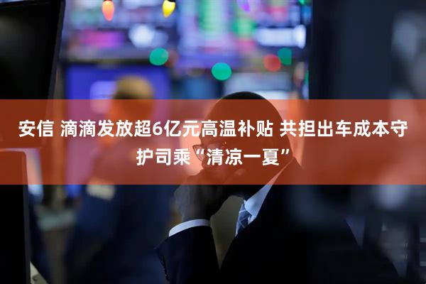 安信 滴滴发放超6亿元高温补贴 共担出车成本守护司乘“清凉一夏”