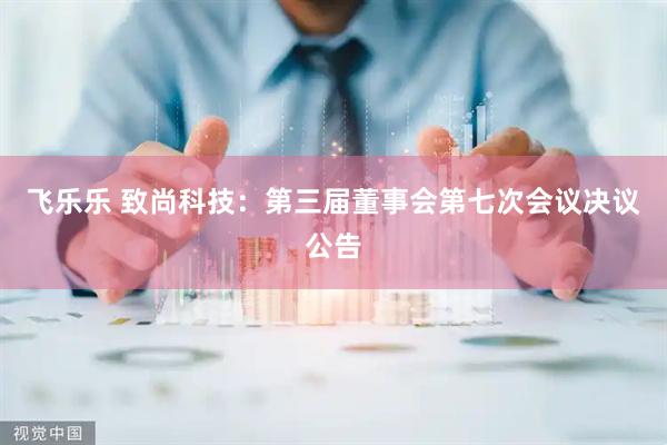 飞乐乐 致尚科技：第三届董事会第七次会议决议公告