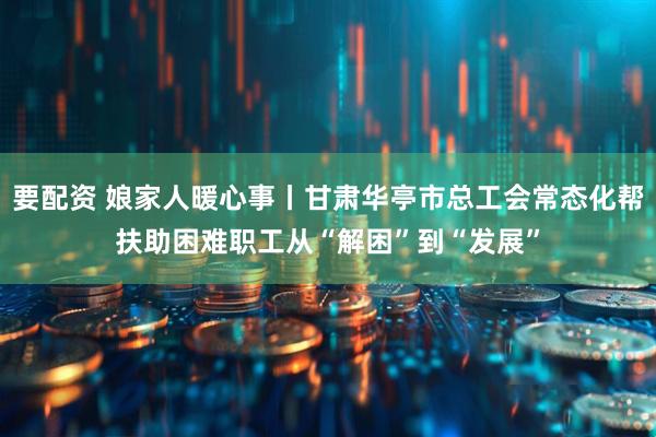 要配资 娘家人暖心事丨甘肃华亭市总工会常态化帮扶助困难职工从“解困”到“发展”