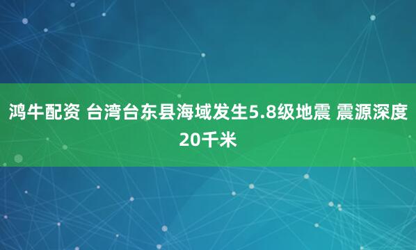 鸿牛配资 台湾台东县海域发生5.8级地震 震源深度20千米