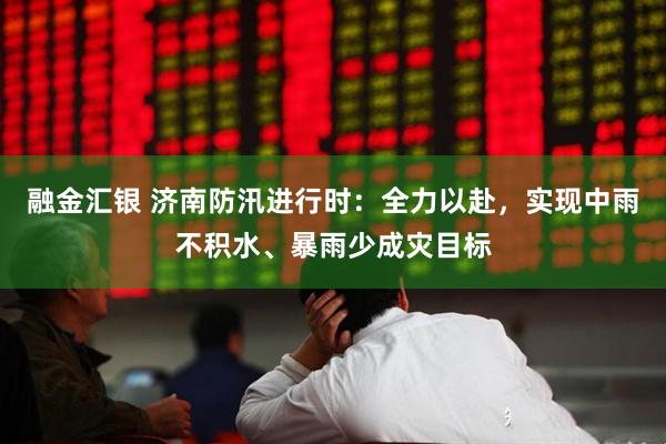 融金汇银 济南防汛进行时：全力以赴，实现中雨不积水、暴雨少成灾目标