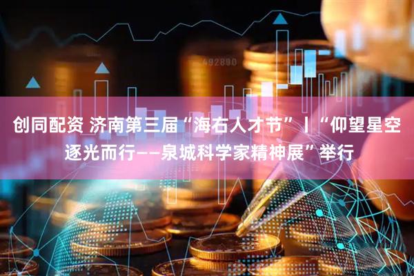 创同配资 济南第三届“海右人才节”丨“仰望星空 逐光而行——泉城科学家精神展”举行