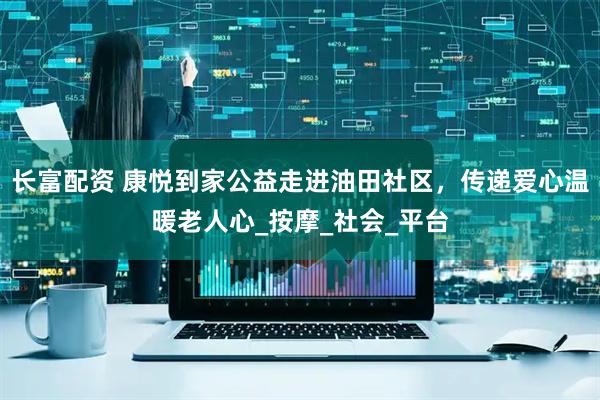 长富配资 康悦到家公益走进油田社区，传递爱心温暖老人心_按摩_社会_平台