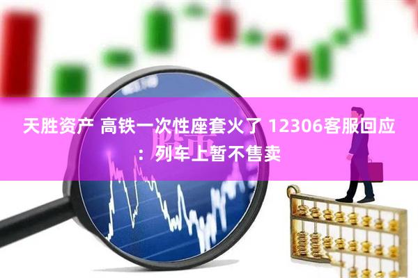 天胜资产 高铁一次性座套火了 12306客服回应：列车上暂不售卖