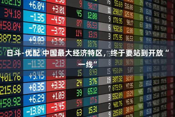 日斗-优配 中国最大经济特区，终于要站到开放“一线”