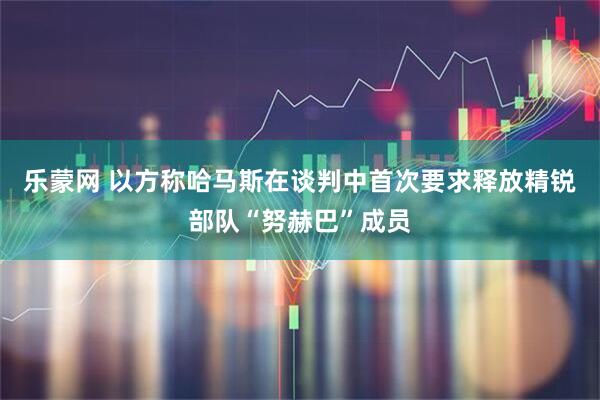 乐蒙网 以方称哈马斯在谈判中首次要求释放精锐部队“努赫巴”成员