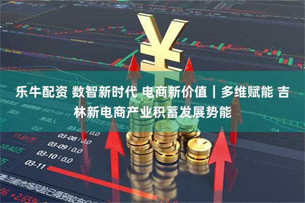 乐牛配资 数智新时代 电商新价值｜多维赋能 吉林新电商产业积蓄发展势能