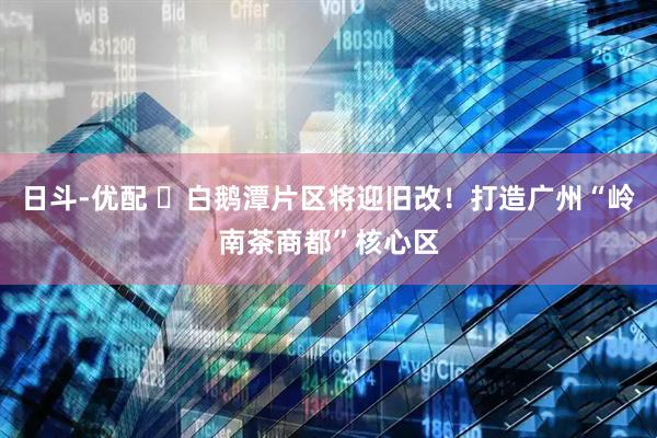 日斗-优配 ​白鹅潭片区将迎旧改！打造广州“岭南茶商都”核心区