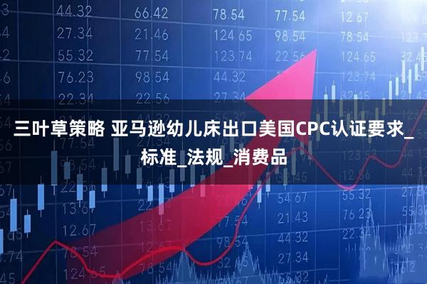 三叶草策略 亚马逊幼儿床出口美国CPC认证要求_标准_法规_消费品