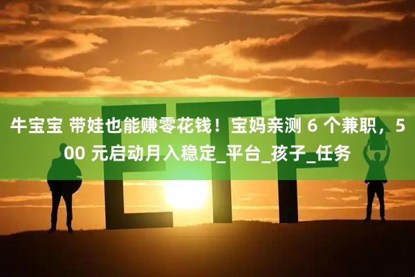 牛宝宝 带娃也能赚零花钱！宝妈亲测 6 个兼职，500 元启动月入稳定_平台_孩子_任务
