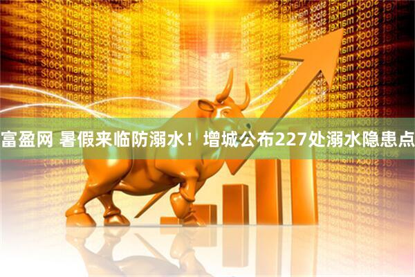富盈网 暑假来临防溺水！增城公布227处溺水隐患点