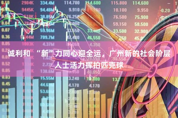 诚利和  “新”力同心迎全运，广州新的社会阶层人士活力挥拍匹克球