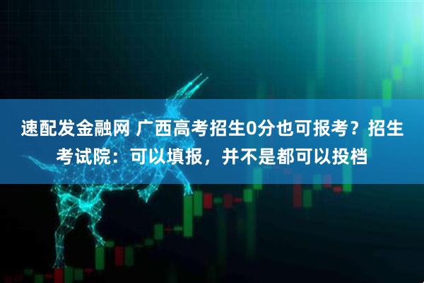 速配发金融网 广西高考招生0分也可报考？招生考试院：可以填报，并不是都可以投档