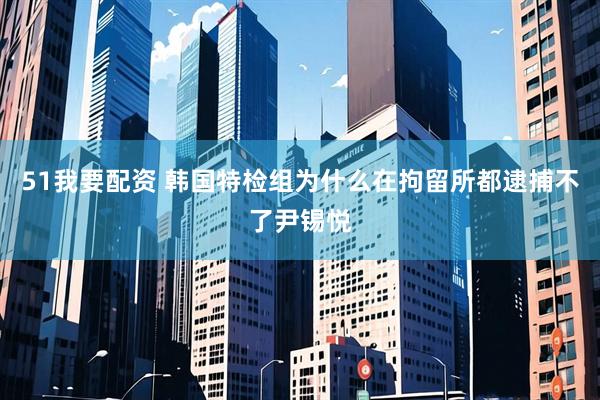 51我要配资 韩国特检组为什么在拘留所都逮捕不了尹锡悦