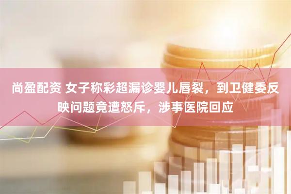 尚盈配资 女子称彩超漏诊婴儿唇裂，到卫健委反映问题竟遭怒斥，涉事医院回应