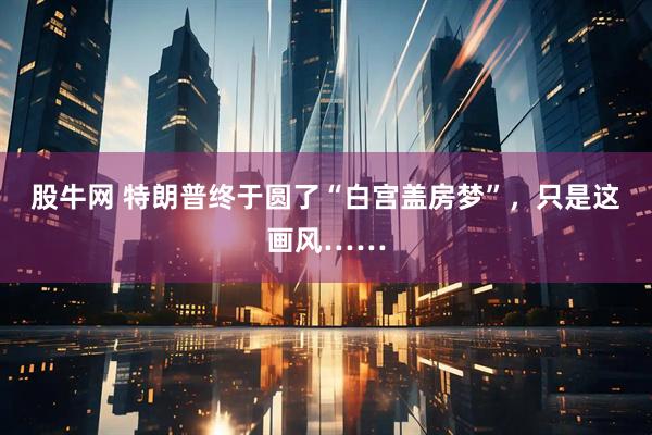 股牛网 特朗普终于圆了“白宫盖房梦”，只是这画风……