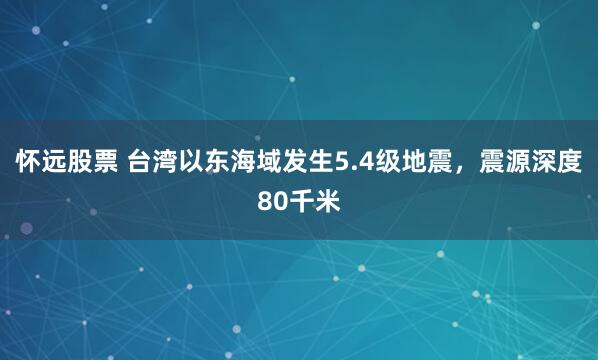 怀远股票 台湾以东海域发生5.4级地震，震源深度80千米