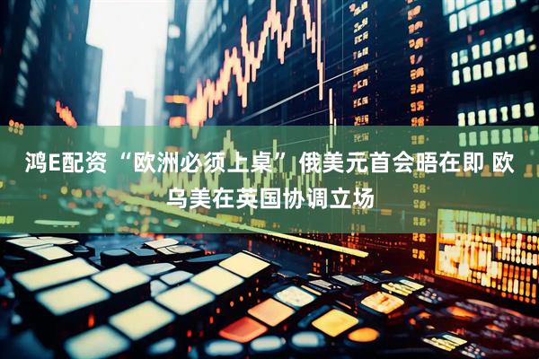 鸿E配资 “欧洲必须上桌” 俄美元首会晤在即 欧乌美在英国协调立场