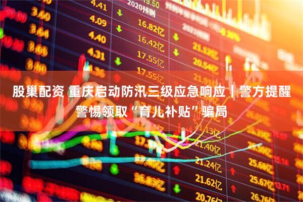股巢配资 重庆启动防汛三级应急响应｜警方提醒警惕领取“育儿补贴”骗局