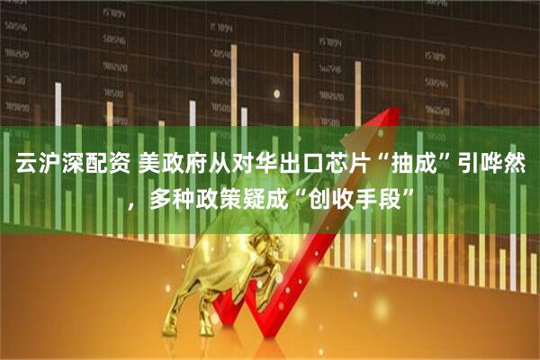 云沪深配资 美政府从对华出口芯片“抽成”引哗然，多种政策疑成“创收手段”