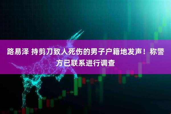 路易泽 持剪刀致人死伤的男子户籍地发声！称警方已联系进行调查