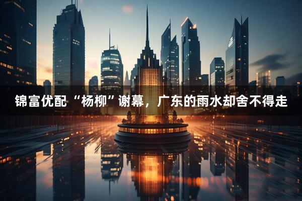 锦富优配 “杨柳”谢幕，广东的雨水却舍不得走