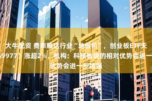 大牛配资 费率触达行业“地板价”，创业板ETF天弘（159977）涨超2%，机构：科技板块的相对优势会进一步加强