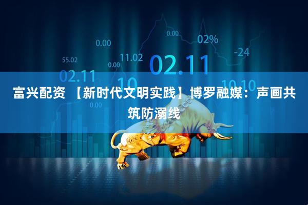 富兴配资 【新时代文明实践】博罗融媒：声画共筑防溺线