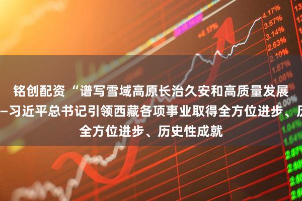 铭创配资 “谱写雪域高原长治久安和高质量发展新篇章”——习近平总书记引领西藏各项事业取得全方位进步、历史性成就