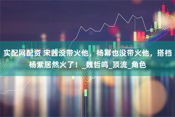 实配网配资 宋茜没带火他，杨幂也没带火他，搭档杨紫居然火了！_魏哲鸣_顶流_角色