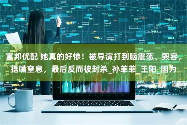 富邦优配 她真的好惨！被导演打到脑震荡、毁容，捂嘴窒息，最后反而被封杀_孙菲菲_王阳_因为