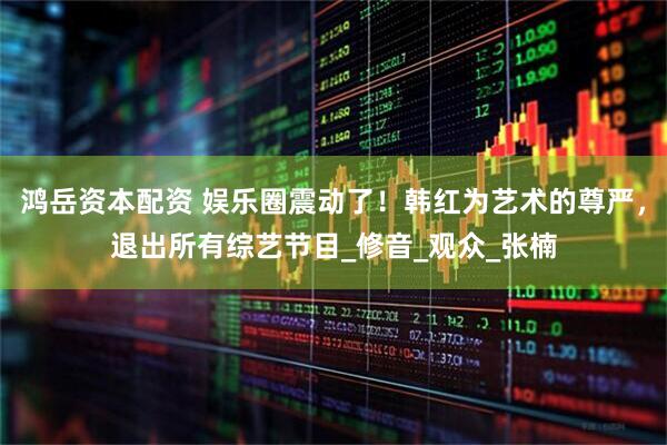 鸿岳资本配资 娱乐圈震动了！韩红为艺术的尊严，退出所有综艺节目_修音_观众_张楠