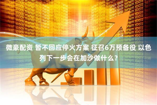 微豪配资 暂不回应停火方案 征召6万预备役 以色列下一步会在加沙做什么？