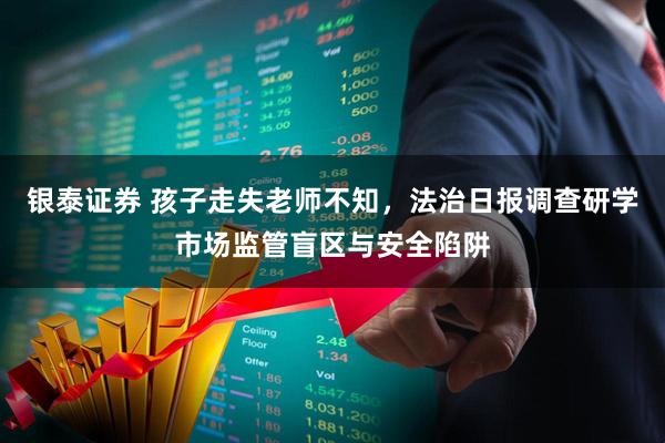 银泰证券 孩子走失老师不知，法治日报调查研学市场监管盲区与安全陷阱