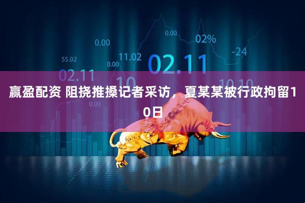 赢盈配资 阻挠推搡记者采访，夏某某被行政拘留10日