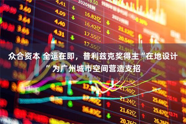 众合资本 全运在即，普利兹克奖得主“在地设计”为广州城市空间营造支招