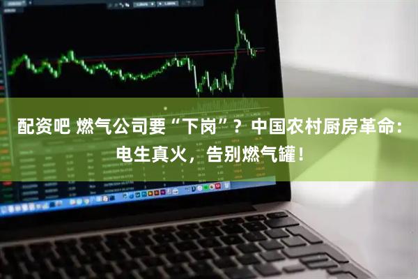 配资吧 燃气公司要“下岗”？中国农村厨房革命：电生真火，告别燃气罐！