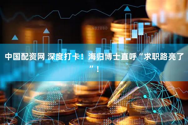 中国配资网 深度打卡！海归博士直呼“求职路亮了”！