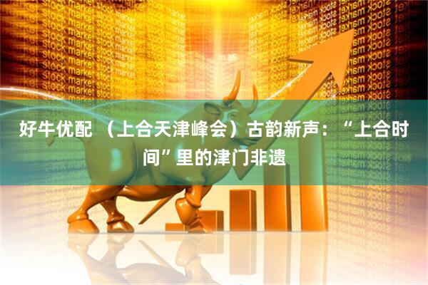 好牛优配 （上合天津峰会）古韵新声：“上合时间”里的津门非遗