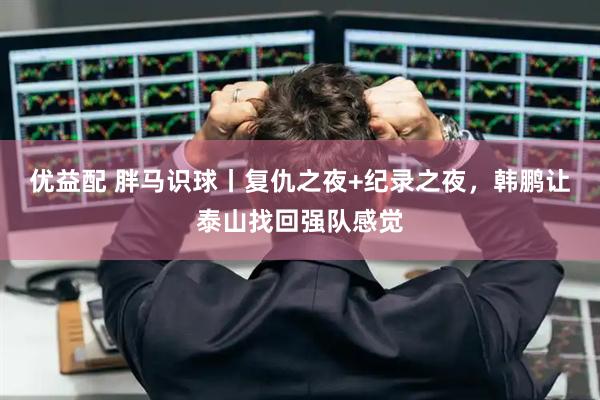 优益配 胖马识球丨复仇之夜+纪录之夜，韩鹏让泰山找回强队感觉