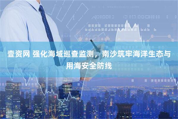 壹资网 强化海域巡查监测，南沙筑牢海洋生态与用海安全防线
